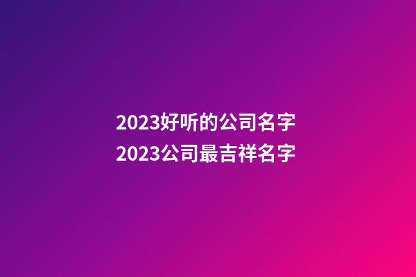 2023好听的公司名字 2023公司最吉祥名字